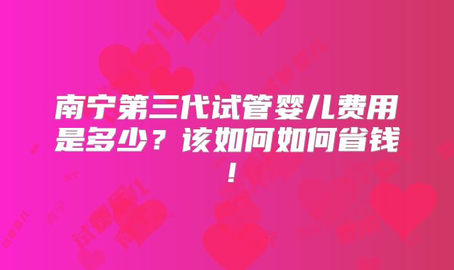 南宁第三代试管婴儿费用是多少？该如何如何省钱！