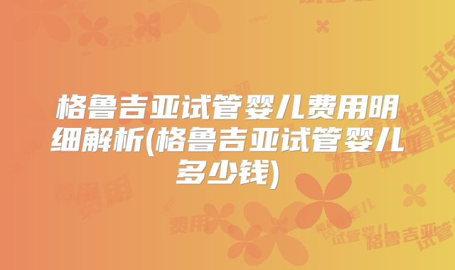 格鲁吉亚试管婴儿费用明细解析(格鲁吉亚试管婴儿多少钱)