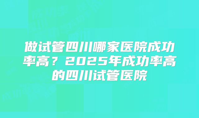 做试管四川哪家医院成功率高？2025年成功率高的四川试管医院