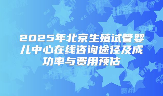 2025年北京生殖试管婴儿中心在线咨询途径及成功率与费用预估