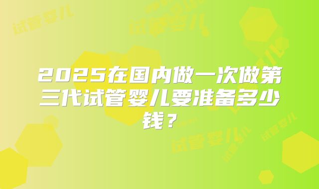 2025在国内做一次做第三代试管婴儿要准备多少钱?
