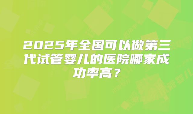 2025年全国可以做第三代试管婴儿的医院哪家成功率高？