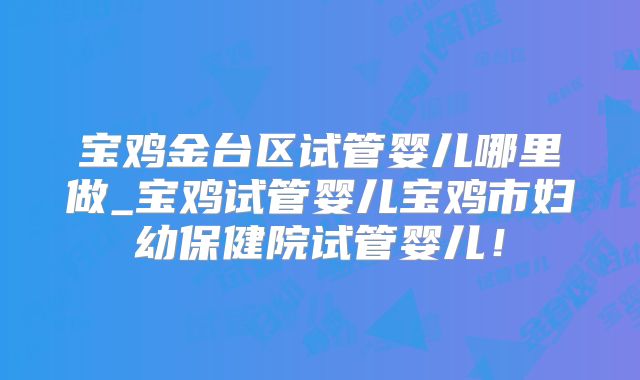 宝鸡金台区试管婴儿哪里做_宝鸡试管婴儿宝鸡市妇幼保健院试管婴儿！