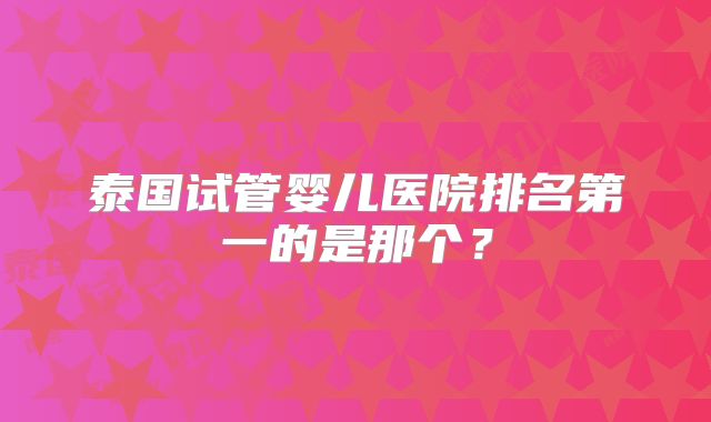 泰国试管婴儿医院排名第一的是那个?