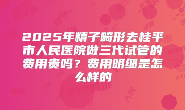 2025年精子畸形去桂平市人民医院做三代试管的费用贵吗?费用明细是怎么样的