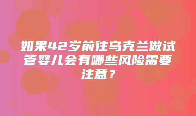 如果42岁前往乌克兰做试管婴儿会有哪些风险需要注意？