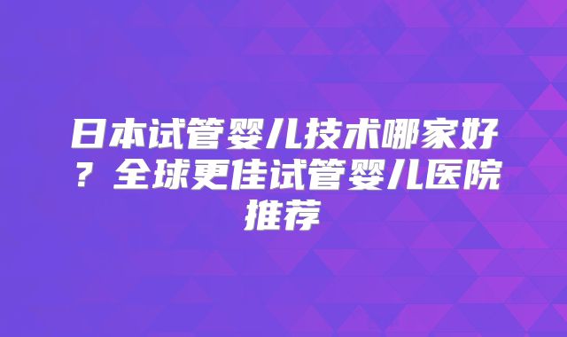 日本试管婴儿技术哪家好？全球更佳试管婴儿医院推荐