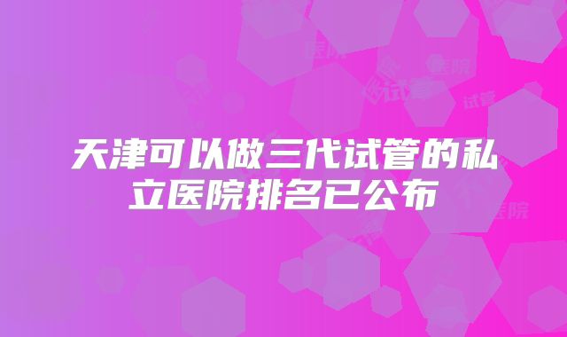 天津可以做三代试管的私立医院排名已公布