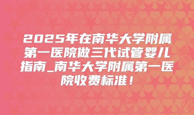 2025年在南华大学附属第一医院做三代试管婴儿指南_南华大学附属第一医院收费标准！