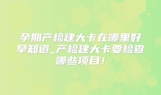 孕期产检建大卡在哪里好早知道_产检建大卡要检查哪些项目！