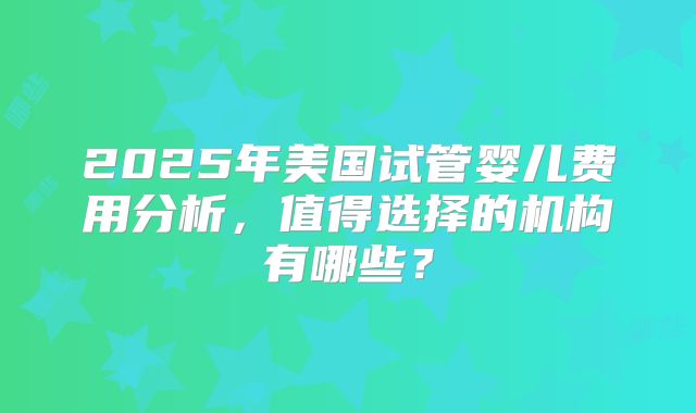 2025年美国试管婴儿费用分析，值得选择的机构有哪些？