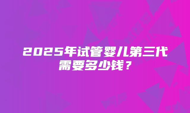 2025年试管婴儿第三代需要多少钱？