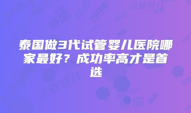 泰国做3代试管婴儿医院哪家最好?成功率高才是首选