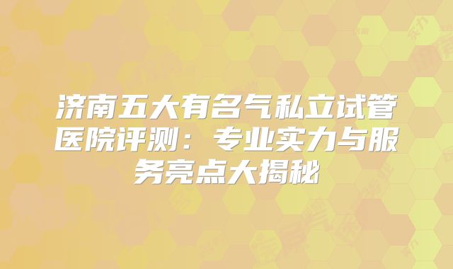 济南五大有名气私立试管医院评测：专业实力与服务亮点大揭秘