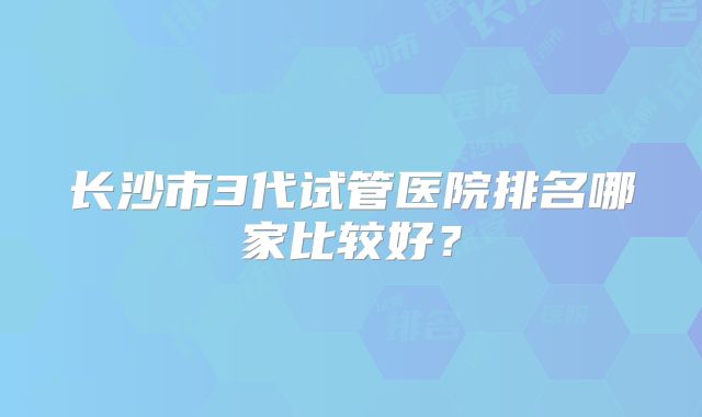 长沙市3代试管医院排名哪家比较好？