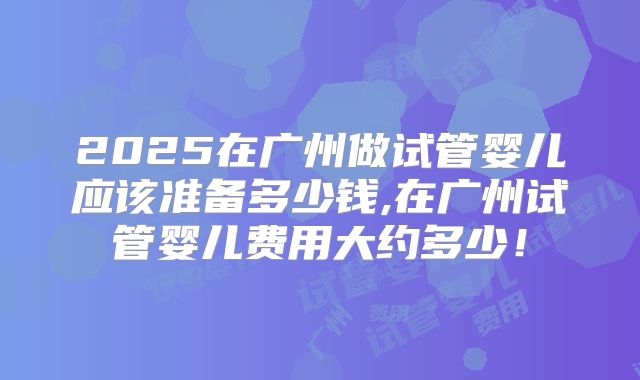2025在广州做试管婴儿应该准备多少钱,在广州试管婴儿费用大约多少!