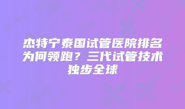 杰特宁泰国试管医院排名为何领跑？三代试管技术独步全球