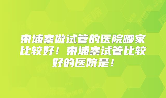 柬埔寨做试管的医院哪家比较好!柬埔寨试管比较好的医院是!