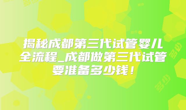 揭秘成都第三代试管婴儿全流程_成都做第三代试管要准备多少钱！