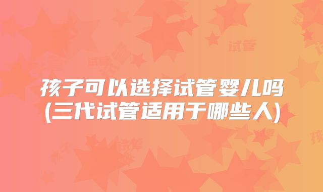 孩子可以选择试管婴儿吗(三代试管适用于哪些人)