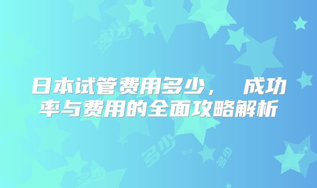 日本试管费用多少， 成功率与费用的全面攻略解析