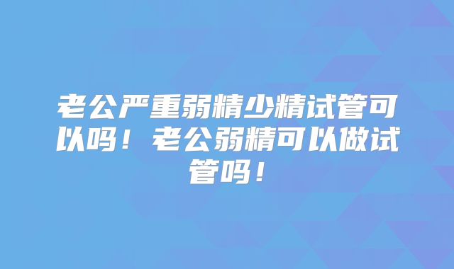 老公严重弱精少精试管可以吗！老公弱精可以做试管吗！