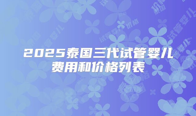 2025泰国三代试管婴儿费用和价格列表