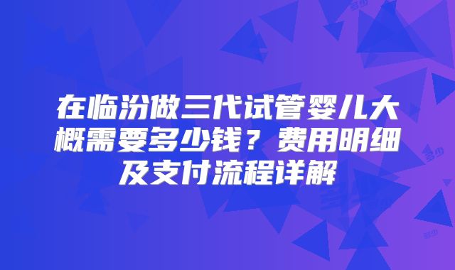 在临汾做三代试管婴儿大概需要多少钱？费用明细及支付流程详解