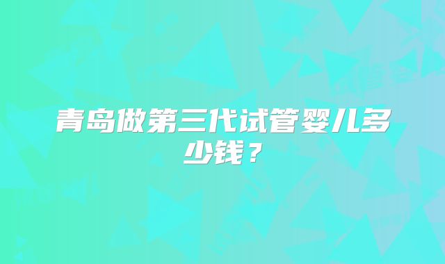 青岛做第三代试管婴儿多少钱?