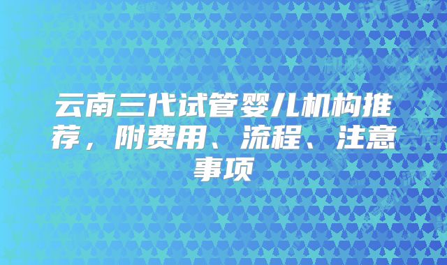 云南三代试管婴儿机构推荐，附费用、流程、注意事项