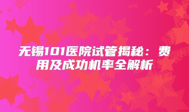 无锡101医院试管揭秘:费用及成功机率全解析