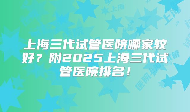 上海三代试管医院哪家较好?附2025上海三代试管医院排名!