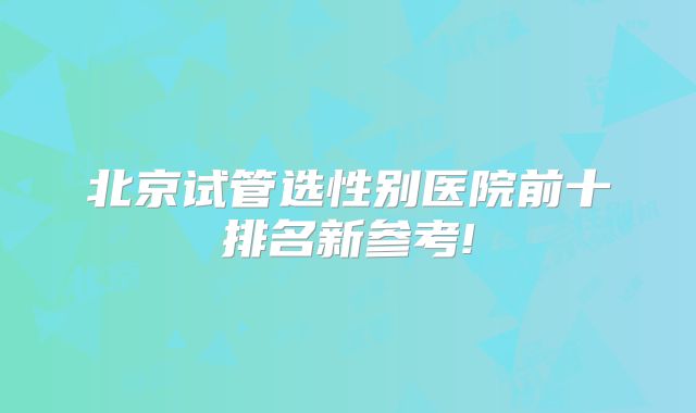 北京试管选性别医院前十排名新参考!