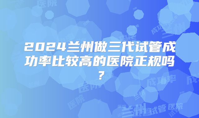 2024兰州做三代试管成功率比较高的医院正规吗？