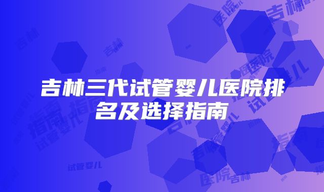 吉林三代试管婴儿医院排名及选择指南