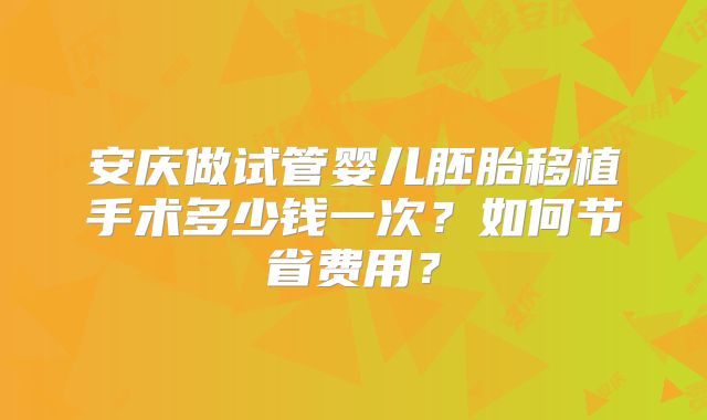 安庆做试管婴儿胚胎移植手术多少钱一次?如何节省费用?