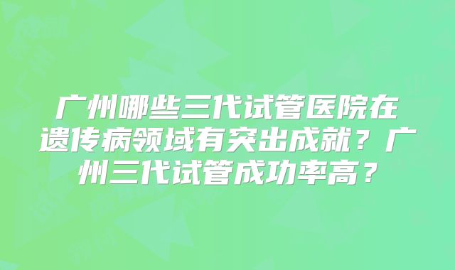 广州哪些三代试管医院在遗传病领域有突出成就？广州三代试管成功率高？