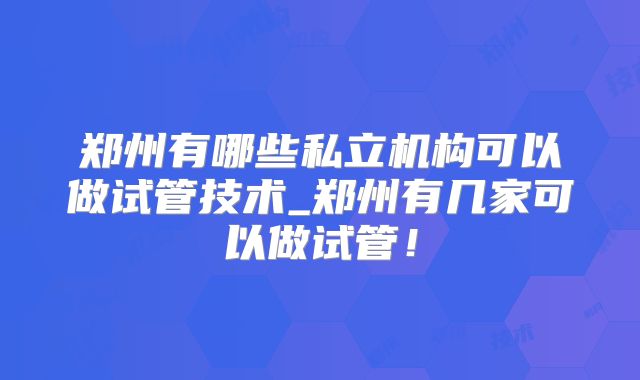 郑州有哪些私立机构可以做试管技术_郑州有几家可以做试管!