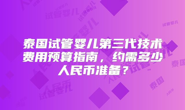 泰国试管婴儿第三代技术费用预算指南，约需多少人民币准备？