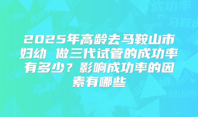 2025年高龄去马鞍山市妇幼 做三代试管的成功率有多少？影响成功率的因素有哪些