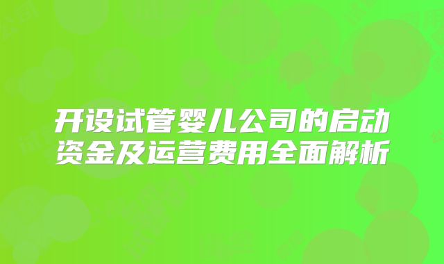 开设试管婴儿公司的启动资金及运营费用全面解析