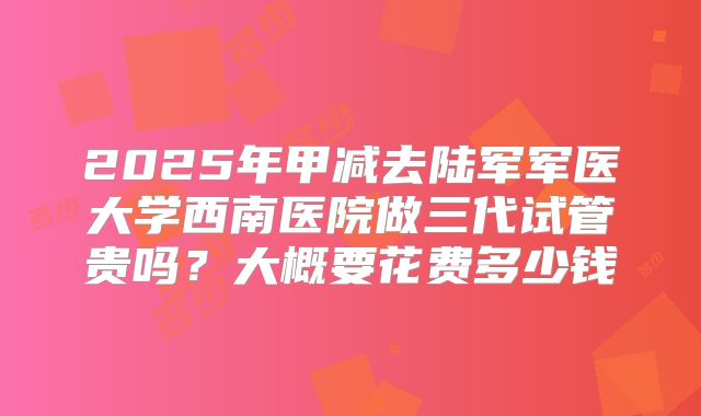 2025年甲减去陆军军医大学西南医院做三代试管贵吗?大概要花费多少钱