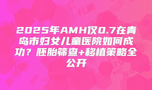 2025年AMH仅0.7在青岛市妇女儿童医院如何成功？胚胎筛查+移植策略全公开