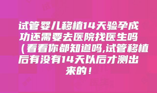 试管婴儿移植14天验孕成功还需要去医院找医生吗（看看你都知道吗,试管移植后有没有14天以后才测出来的！