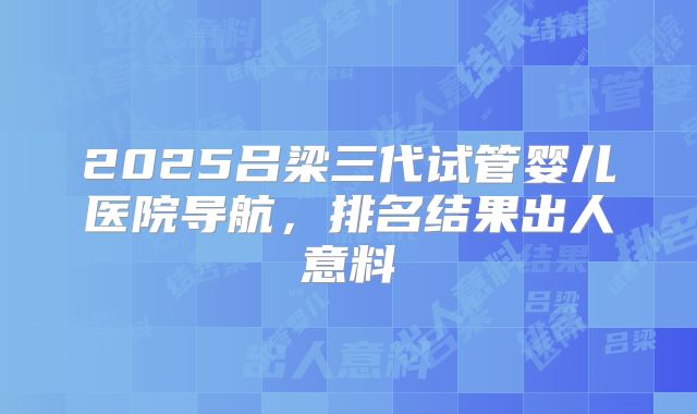2025吕梁三代试管婴儿医院导航，排名结果出人意料