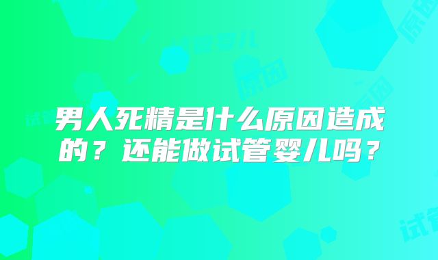 男人死精是什么原因造成的?还能做试管婴儿吗?