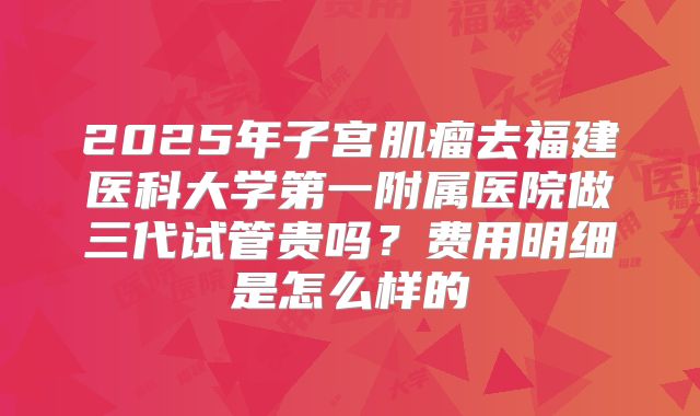 2025年子宫肌瘤去福建医科大学第一附属医院做三代试管贵吗?费用明细是怎么样的