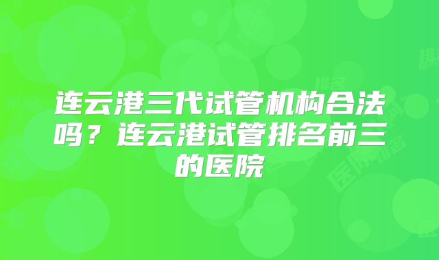 连云港三代试管机构合法吗？连云港试管排名前三的医院