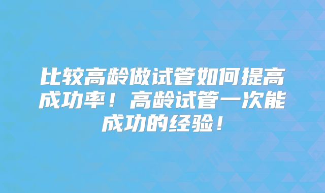 比较高龄做试管如何提高成功率!高龄试管一次能成功的经验!