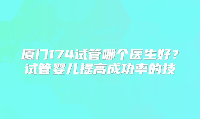 厦门174试管哪个医生好?试管婴儿提高成功率的技